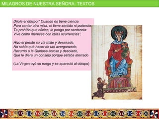 Díjole el obispo:” Cuando no tiene ciencia
Para cantar otra misa, ni tiene sentido ni potencia,
Te prohíbo que oficies, lo pongo por sentencia:
Vive como mereces con otras ocurrencias”.
Hizo el preste su vía triste y desairado,
No sabía qué hacer de tan avergonzado,
Recurrió a la Gloriosa lloroso y desolado,
Que le diera un consejo porque estaba aterrado
(La Virgen oyó su ruego y se apareció al obispo)
MILAGROS DE NUESTRA SEÑORA: TEXTOS
 
