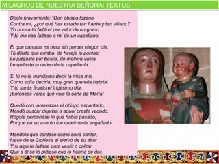  
Díjole bravamente: “Don obispo lozano
Contra mí, ¿por qué has estado tan fuerte y tan villano?
Yo nunca te falté ni por valor de un grano
Y tú me has faltado a mí de un capellano.
El que cantaba mi misa sin perder ningún día,
Tú dijiste que erraba, de hereje lo ponías:
Lo juzgaste por bestia, de mollera vacía,
Le quitaste la orden de la capellanía.
Si tú no le mandares decir la misa mía
Como solía decirla, muy gran querella habría:
Y tú serás finado el trigésimo día.
¡Entonces verás qué vale la saña de María!
Quedó con amenazas el obispo espantado,
Mandó buscar deprisa a aquel preste vedado,
Rogole perdonase lo que había pasado,
Porque en su asunto fue cruelmente engañado.
Mandolo que cantase como solía cantar,
fuese de la Gloriosa el siervo de su altar
Y si algo le faltase para vestir o calzar
Que a él se lo pidiese que lo habría de dar.
MILAGROS DE NUESTRA SEÑORA: TEXTOSMILAGROS DE NUESTRA SEÑORA: TEXTOS
 