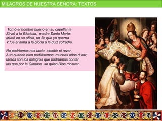 Tornó el hombre bueno en su capellanía
Sirvió a la Gloriosa, madre Santa María;
Murió en su oficio, un fin que yo querría
Y fue el alma a la gloria a la dulz cofradía.
No podríamos nos tanto escribir ni rezar,
Aun cuando bien pudiésemos muchos años durar;
tantos son los milagros que podríamos contar
los que por la Gloriosa se quiso Dios mostrar.
MILAGROS DE NUESTRA SEÑORA: TEXTOS
 