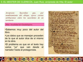 •Sabemos  muy  poco  del  autor  del 
libro.
•Los datos que se manejan proceden 
de lo que el autor dice de sí mismo 
en la obra.
•El problema es que en el texto hay 
varios  “yo”  que  van  desde  el 
narrador hasta el protagonista. 
Arcipreste: Sacerdote que, por
nombramiento del obispo, ejerce ciertas
atribuciones entre los sacerdotes de un
territorio
Hita: localidad de Guadalajara.
3. EL MESTER DE CLERECÍA. Juan Ruiz, arcipreste de Hita. El autor
 