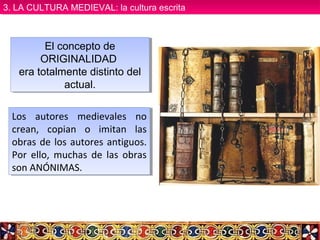 El concepto de
ORIGINALIDAD
era totalmente distinto del
actual.
El concepto de
ORIGINALIDAD
era totalmente distinto del
actual.
Los autores medievales no
crean, copian o imitan las
obras de los autores antiguos.
Por ello, muchas de las obras
son ANÓNIMAS.
Los autores medievales no
crean, copian o imitan las
obras de los autores antiguos.
Por ello, muchas de las obras
son ANÓNIMAS.
3. LA CULTURA MEDIEVAL: la cultura escrita3. LA CULTURA MEDIEVAL: la cultura escrita
 