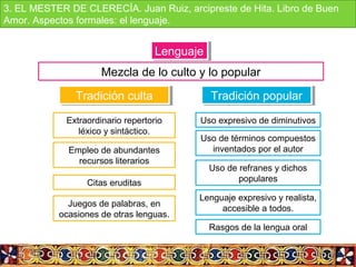 LenguajeLenguaje
Mezcla de lo culto y lo popular
Tradición cultaTradición culta
Extraordinario repertorio
léxico y sintáctico.
Empleo de abundantes
recursos literarios
Citas eruditas
Juegos de palabras, en
ocasiones de otras lenguas.
Tradición popularTradición popular
Uso expresivo de diminutivos
Uso de términos compuestos
inventados por el autor
Uso de refranes y dichos
populares
Lenguaje expresivo y realista,
accesible a todos.
Rasgos de la lengua oral
3. EL MESTER DE CLERECÍA. Juan Ruiz, arcipreste de Hita. Libro de Buen
Amor. Aspectos formales: el lenguaje.
 