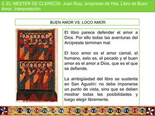 El libro parece defender el amor a
Dios. Por ello todas las aventuras del
Arcipreste terminan mal.
El loco amor es el amor carnal, el
humano, esto es, el pecado y el buen
amor es el amor a Dios, que es el que
se defiende.
La ambigüedad del libro se sustenta
en San Agustín: no debe imponerse
un punto de vista, sino que se deben
mostrar todas las posibilidades y
luego elegir libremente.
BUEN AMOR VS. LOCO AMOR
3. EL MESTER DE CLERECÍA. Juan Ruiz, arcipreste de Hita. Libro de Buen
Amor. Interpretación
 