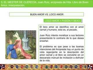El loco amor se identifica con el amor
carnal y humano, esto es, el pecado.
Juan Ruiz intenta moralizar a sus lectores
presentando lo contrario de lo que desea
enseñar.
El problema es que pese a las buenas
intenciones del Arcipreste hay un punto de
vista regocijante en la descripción del
amor carnal y el libro se convierte en un
descarado manual de incitación a disfrutar
de la vida.
BUEN AMOR VS. LOCO AMOR
LOCO AMOR = PASIÓN Y SEXOLOCO AMOR = PASIÓN Y SEXO
3. EL MESTER DE CLERECÍA. Juan Ruiz, arcipreste de Hita. Libro de Buen
Amor. Interpretación.
 
