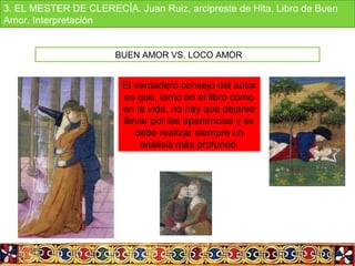 BUEN AMOR VS. LOCO AMOR
El verdadero consejo del autor
es que, tanto en el libro como
en la vida, no hay que dejarse
llevar por las apariencias y se
debe realizar siempre un
análisis más profundo.
3. EL MESTER DE CLERECÍA. Juan Ruiz, arcipreste de Hita. Libro de Buen
Amor. Interpretación
 