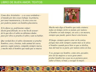 Como dice Aristóteles —y es cosa verdadera—
el mundo por dos cosas trabaja: la primera,
por tener mantenencia, y la otra cosa era
por poderse juntar con hembra placentera.
Si lo dijese yo, podríaseme culpar:
dícelo gran filósofo, no se me ha de acusar:
de lo que dice el sabio no debemos dudar,
pues por obra se prueba el sabio y aun su hablar.
Que verdad dice el sabio claramente se prueba:
hombres, aves y bestias, todo animal de cueva,
quieren, según natura, compaña siempre nueva,
y mucho más el hombre que nada que se mueva
Mucho más digo el hombre que toda criatura:
todas en tiempo cierto se juntan, por natura;
el hombre en todo tiempo, sin seso y sin mesura,
siempre que puede, quiere hacer esta locura.
El fuego, siempre quiere estar en la ceniza,
porque más arde siempre cuanto más se le atiza;
el hombre cuando peca bien ve que se desliza,
mas del mal no se parte, por natura entra en liza.
Y yo, porque soy hombre, como otro, pecador,
tuve de las mujeres a veces gran amor;
probar hombre las cosas no es portarse peor,
saber el bien y el mal, y escoger lo mejor.
LIBRO DE BUEN AMOR. TEXTOS
 
