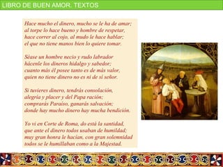 http://www.youtube.com/watch?v=AY12hxrtMTc
Hace mucho el dinero, mucho se le ha de amar;
al torpe lo hace bueno y hombre de respetar,
hace correr al cojo, al mudo le hace hablar;
el que no tiene manos bien lo quiere tomar.
Séase un hombre necio y rudo labrador
hácenle los dineros hidalgo y sabedor;
cuanto más él posee tanto es de más valor,
quien no tiene dinero no es ni de sí señor.
Si tuvieres dinero, tendrás consolación,
alegría y placer y del Papa ración;
comprarás Paraíso, ganarás salvación;
donde hay mucho dinero hay mucha bendición.
Yo vi en Corte de Roma, do está la santidad,
que ante el dinero todos usaban de humildad;
muy gran honra le hacían, con gran solemnidad
todos se le humillaban como a la Majestad.
LIBRO DE BUEN AMOR. TEXTOS
 