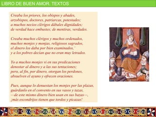 http://www.youtube.com/watch?v=AY12hxrtMTc
Creaba los priores, los obispos y abades,
arzobispos, doctores, patriarcas, potestades;
a muchos necios clérigos dábales dignidades;
de verdad hace embustes; de mentiras, verdades.
Creaba muchos clérigos y muchos ordenados,
muchos monjes y monjas, religiosos sagrados,
el dinero los daba por bien examinados,’
y a los pobres decían que no eran muy letrados.
Yo a muchos monjes vi en sus predicaciones
denostar al dinero y a las sus tentaciones;
pero, al fin, por dinero, otorgan los perdones,
absuelven el ayuno y ofrecen oraciones.
Pues, aunque lo denuestan los monjes por las plazas,
guárdanlo en el convento en sus vasos y tazas,
—de este mismo dinero bien usan en sus bazas—,
¡más escondrijos tienen que tordos y picazas!
LIBRO DE BUEN AMOR. TEXTOS
 
