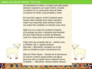 No abandones tu dama, no dejes que esté quieta,
Siempre requieren uso mujer molino y huerta;
no quieren en su casa pasar días de fiesta,
no quieren el olvido; cosa probada y cierta.
Es cosa bien segura: molino andando gana,
huerta mejor labrada da la mejor manzana,
mujer muy requerida anda siempre lozana;
con estas tres verdades no obrarás cosa vana.
Dejó uno a su mujer (te contaré la hazaña:
si la estimas en poco, cuéntame otra tamaña).
Era don Pitas Payas un pintor de Bretaña,
casó con mujer joven que amaba la compaña.
Antes del mes cumplido dijo él: —Señora mía,
a Flandes volo ir, regalos portaría.
Dijo ella:— Monseñer, escoged vos el día,
mas no olvidéis la casa ni la persona mía.
Dijo don Pitas Payas: —Dueña de la hermosura,
yo volo en vuestro cuerpo pintar una figura
para que ella os impida hacer cualquier locura.
Contestó: — Monseñer, haced vuestra mesura.
LIBRO DE BUEN AMOR. TEXTOS
 
