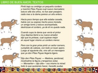 Pintó bajo su ombligo un pequeño cordero
y marchó Pitas Payas cual nuevo mercadero;
estuvo allá dos años, no fue azar pasajero.
cada mes a la dama parece un año entero.
Hacía poco tiempo que ella estaba casada,
había con su esposo hecho poca morada;
un amigo tomó y estuvo acompañada,
deshízose el cordero, ya de él no queda nada.
Cuando supo la dama que venía el pintor
muy deprisa llamó a su nuevo amador
dijo que le pintase, cual supiese mejor
en aquel lugar mismo un cordero menor.
Pero con la gran prisa pintó un señor carnero,
cumplido de cabeza, con todo un buen apero.
Luego al siguiente día, vino allí un mensajero
que ya don Pitas Payas llegaría ligero.
Dijo don Pitas Payas: — Madona, perdonad,
mostradme la figura y tengamos solaz.
— Monseñer— dijo ella— vos mismo la mirad:
todo lo que quisiereis hacer, hacedlo audaz.
LIBRO DE BUEN AMOR. TEXTOS
 