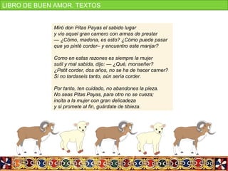 Miró don Pitas Payas el sabido lugar
y vio aquel gran carnero con armas de prestar
— ¿Cómo, madona, es esto? ¿Cómo puede pasar
que yo pinté corder– y encuentro este manjar?
Como en estas razones es siempre la mujer
sutil y mal sabida, dijo: — ¿Qué, monseñer?
¿Petit corder, dos años, no se ha de hacer carner?
Si no tardaseis tanto, aún sería corder.
Por tanto, ten cuidado, no abandones la pieza.
No seas Pitas Payas, para otro no se cueza;
incita a la mujer con gran delicadeza
y si promete al fin, guárdate de tibieza.
LIBRO DE BUEN AMOR. TEXTOS
 