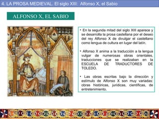 ALFONSO X, EL SABIO
• En la segunda mitad del siglo XIII aparece y
se desarrolla la prosa castellana por el deseo
del rey Alfonso X de divulgar el castellano
como lengua de cultura en lugar del latín.
• Alfonso X anima a la traducción a la lengua
vulgar de numerosas obras orientales,
traducciones que se realizaban en la
ESCUELA DE TRADUCTORES DE
TOLEDO.
• Las obras escritas bajo la dirección y
estímulo de Alfonso X son muy variadas:
obras históricas, jurídicas, científicas, de
entretenimiento.
4. LA PROSA MEDIEVAL. El siglo XIII: Alfonso X, el Sabio
 