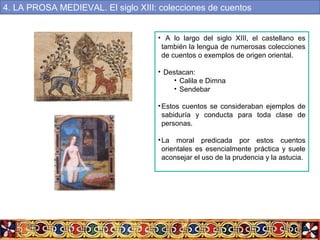 • A lo largo del siglo XIII, el castellano es
también la lengua de numerosas colecciones
de cuentos o exemplos de origen oriental.
• Destacan:
• Calila e Dimna
• Sendebar
•Estos cuentos se consideraban ejemplos de
sabiduría y conducta para toda clase de
personas.
•La moral predicada por estos cuentos
orientales es esencialmente práctica y suele
aconsejar el uso de la prudencia y la astucia.
4. LA PROSA MEDIEVAL. El siglo XIII: colecciones de cuentos
 