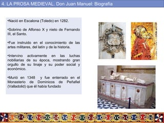 •Nació en Escalona (Toledo) en 1282.
•Sobrino de Alfonso X y nieto de Fernando
III, el Santo.
•Fue instruido en el conocimiento de las
artes militares, del latín y de la historia.
•Intervino activamente en las luchas
nobiliarias de su época, mostrando gran
orgullo de su linaje y su poder social y
económico.
•Murió en 1348 y fue enterrado en el
Monasterio de Dominicos de Peñafiel
(Valladolid) que él había fundado
4. LA PROSA MEDIEVAL. Don Juan Manuel: Biografía
 