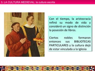 Con el tiempo, la aristocracia
refinó su modo de vida y
consideró un signo de distinción
la posesión de libros.
Ciertos nobles formaron
entonces sus BIBLIOTECAS
PARTICULARES y la cultura dejó
de estar vinculada a la Iglesia
Con el tiempo, la aristocracia
refinó su modo de vida y
consideró un signo de distinción
la posesión de libros.
Ciertos nobles formaron
entonces sus BIBLIOTECAS
PARTICULARES y la cultura dejó
de estar vinculada a la Iglesia
3. LA CULTURA MEDIEVAL: la cultura escrita3. LA CULTURA MEDIEVAL: la cultura escrita
 