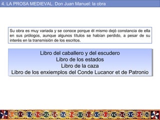 Su obra es muy variada y se conoce porque él mismo dejó constancia de ella
en sus prólogos, aunque algunos títulos se habían perdido, a pesar de su
interés en la transmisión de los escritos.
Libro del caballero y del escudero
Libro de los estados
Libro de la caza
Libro de los enxiemplos del Conde Lucanor et de Patronio
Libro del caballero y del escudero
Libro de los estados
Libro de la caza
Libro de los enxiemplos del Conde Lucanor et de Patronio
4. LA PROSA MEDIEVAL. Don Juan Manuel: la obra
 
