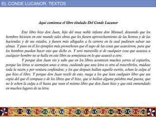 Aquí comienza el libro titulado Del Conde Lucanor
Este libro hizo don Juan, hijo del muy noble infante don Manuel, deseando que los
hombres hiciesen en este mundo tales obras que les fuesen aprovechamiento de las honras y de las
haciendas y de sus estados, y fuesen más allegados a la carrera en la cual pudiesen salvar sus
almas. Y puso en él los ejemplos más provechosos que él supo de las cosas que acaecieron, para que
los hombres puedan hacer esto que dicho es. Y será maravilla si de cualquier cosa que acaezca a
cualquier hombre no se halla en este libro su semejanza en lo que acaeció a otro.
Y porque don Juan vio y sabe que en los libros acontecen muchos yerros al copiarlos,
porque las letras se asemejan unas a otras, cuidando que una letra es otra al trascribirlos, múdase
toda la razón y por ventura confúndese; y los que después hallan aquello escrito, echan la culpa al
que hizo el libro. Y porque don Juan receló de esto, ruega a los que lean cualquier libro que sea
copia del que él compuso o de los libros que él hizo, que si hallan alguna palabra mal puesta, que
no le echen la culpa a él hasta que vean el mismo libro que don Juan hizo y que está enmendado
en muchos lugares de su letra.
EL CONDE LUCANOR. TEXTOS
 