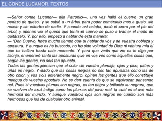 —Señor conde Lucanor— dijo Patronio—, una vez halló el cuervo un gran
pedazo de queso, y se subió a un árbol para poder comérselo más a gusto, sin
recelo y sin estorbo de nadie. Y cuando así estaba, pasó el zorro por el pie del
árbol, y apenas vio el queso que tenía el cuervo se puso a tramar el modo de
quitárselo. Y, por ello, empezó a hablar de esta manera:
— “Don Cuervo, hace mucho tiempo que oí hablar de vos y de vuestra nobleza y
apostura. Y aunque os he buscado, no ha sido voluntad de Dios ni ventura mía el
que os hallara hasta este momento. Y para que veáis que no os lo digo por
lisonja, enumeraré tanto las aposturas que en vos veo como aquellas cosas que,
según las gentes, no sois tan apuesto.
Todas las gentes piensan que el color de vuestro plumaje, ojos y pico, patas y
uñas es negro. Y dado que las cosas negras no son tan apuestas como las de
otro color, y vos sois enteramente negro, opinan las gentes que ello constituye
mengua de vuestra apostura. No se dan cuenta de que se equivocan pensando
así. Pues si vuestras plumas son negras, es tan negra y brillante su negrura, que
se vuelven de azul índigo como las plumas del pavo real, la cual es el ave más
hermosa del mundo. Y aunque vuestros ojos son negros en cuanto son más
hermosos que los de cualquier otro animal.
.
EL CONDE LUCANOR. TEXTOS
 