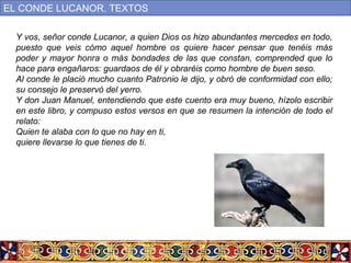 Y vos, señor conde Lucanor, a quien Dios os hizo abundantes mercedes en todo,
puesto que veis cómo aquel hombre os quiere hacer pensar que tenéis más
poder y mayor honra o más bondades de las que constan, comprended que lo
hace para engañaros: guardaos de él y obraréis como hombre de buen seso.
Al conde le plació mucho cuanto Patronio le dijo, y obró de conformidad con ello;
su consejo le preservó del yerro.
Y don Juan Manuel, entendiendo que este cuento era muy bueno, hízolo escribir
en este libro, y compuso estos versos en que se resumen la intención de todo el
relato:
Quien te alaba con lo que no hay en ti,
quiere llevarse lo que tienes de ti.
EL CONDE LUCANOR. TEXTOS
 