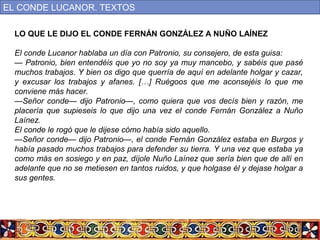 LO QUE LE DIJO EL CONDE FERNÁN GONZÁLEZ A NUÑO LAÍNEZ
El conde Lucanor hablaba un día con Patronio, su consejero, de esta guisa:
— Patronio, bien entendéis que yo no soy ya muy mancebo, y sabéis que pasé
muchos trabajos. Y bien os digo que querría de aquí en adelante holgar y cazar,
y excusar los trabajos y afanes. […] Ruégoos que me aconsejéis lo que me
conviene más hacer.
—Señor conde— dijo Patronio—, como quiera que vos decís bien y razón, me
placería que supieseis lo que dijo una vez el conde Fernán González a Nuño
Laínez.
El conde le rogó que le dijese cómo había sido aquello.
—Señor conde— dijo Patronio—, el conde Fernán González estaba en Burgos y
había pasado muchos trabajos para defender su tierra. Y una vez que estaba ya
como más en sosiego y en paz, díjole Nuño Laínez que sería bien que de allí en
adelante que no se metiesen en tantos ruidos, y que holgase él y dejase holgar a
sus gentes.
EL CONDE LUCANOR. TEXTOS
 
