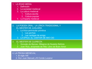 1. LA EDAD MEDIA
1. Definición
2. La sociedad medieval
3. La cultura medieval
1. Cultura escrita
2. Cultura popular
4. La España medieval
1. LA EDAD MEDIA
1. Definición
2. La sociedad medieval
3. La cultura medieval
1. Cultura escrita
2. Cultura popular
4. La España medieval
2. LA POESÍA ORAL: LA LÍRICA TRADICIONAL Y
EL MESTER DE JUGLARÍA
1. La lírica peninsular primitiva
1. Las jarchas
2. Las cantigas de amigo
2. LA ÉPICA. EL CANTAR DE MIO CID
2. LA POESÍA ORAL: LA LÍRICA TRADICIONAL Y
EL MESTER DE JUGLARÍA
1. La lírica peninsular primitiva
1. Las jarchas
2. Las cantigas de amigo
2. LA ÉPICA. EL CANTAR DE MIO CID
3 EL MESTER DE CLERECÍA
1 Gonzalo de Berceo: Milagros de Nuestra Señora
2 Juan Ruiz, arcipreste de Hita: Libro de Buen Amor
3 EL MESTER DE CLERECÍA
1 Gonzalo de Berceo: Milagros de Nuestra Señora
2 Juan Ruiz, arcipreste de Hita: Libro de Buen Amor
4. LA PROSA MEDIEVAL
1. El siglo XIII
2. Don Juan Manuel y El Conde Lucanor
 