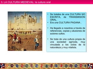 • Se trataba de una CULTURA NO
ESCRITA, de TRANSMISIÓN
ORAL.
• Era una CULTURA PAGANA .
• Ha llegado a nosotros a través de
referencias, copias y alusiones de
autores cultos.
• Se trata de una cultura propia de
una sociedad agrícola, muy
vinculada a los ciclos de la
naturaleza y muy vitalista.
• Se trataba de una CULTURA NO
ESCRITA, de TRANSMISIÓN
ORAL.
• Era una CULTURA PAGANA .
• Ha llegado a nosotros a través de
referencias, copias y alusiones de
autores cultos.
• Se trata de una cultura propia de
una sociedad agrícola, muy
vinculada a los ciclos de la
naturaleza y muy vitalista.
3. LA CULTURA MEDIEVAL: la cultura oral3. LA CULTURA MEDIEVAL: la cultura oral
 