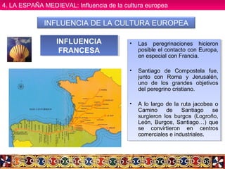 INFLUENCIA DE LA CULTURA EUROPEA
• Las peregrinaciones hicieron
posible el contacto con Europa,
en especial con Francia.
• Santiago de Compostela fue,
junto con Roma y Jerusalén,
uno de los grandes objetivos
del peregrino cristiano.
• A lo largo de la ruta jacobea o
Camino de Santiago se
surgieron los burgos (Logroño,
León, Burgos, Santiago…) que
se convirtieron en centros
comerciales e industriales.
• Las peregrinaciones hicieron
posible el contacto con Europa,
en especial con Francia.
• Santiago de Compostela fue,
junto con Roma y Jerusalén,
uno de los grandes objetivos
del peregrino cristiano.
• A lo largo de la ruta jacobea o
Camino de Santiago se
surgieron los burgos (Logroño,
León, Burgos, Santiago…) que
se convirtieron en centros
comerciales e industriales.
INFLUENCIA
FRANCESA
INFLUENCIA
FRANCESA
4. LA ESPAÑA MEDIEVAL: Influencia de la cultura europea4. LA ESPAÑA MEDIEVAL: Influencia de la cultura europea
 