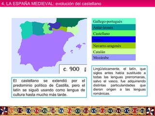 Gallego-portugués
Astur-leonés
Castellano
Vasco
Navarro-aragonés
Catalán
Mozárabe
Lingüísticamente, el latín, que
siglos antes había sustituido a
todas las lenguas prerromanas,
salvo el vasco, fue adquiriendo
distintas particularidades que
dieron origen a las lenguas
románicas.
El castellano se extendió por el
predominio político de Castilla, pero el
latín se siguió usando como lengua de
cultura hasta mucho más tarde.
4. LA ESPAÑA MEDIEVAL: evolución del castellano4. LA ESPAÑA MEDIEVAL: evolución del castellano
 