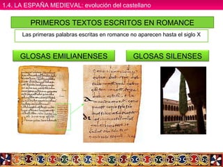 PRIMEROS TEXTOS ESCRITOS EN ROMANCE
Las primeras palabras escritas en romance no aparecen hasta el siglo X
GLOSAS SILENSESGLOSAS EMILIANENSES
1.4. LA ESPAÑA MEDIEVAL: evolución del castellano1.4. LA ESPAÑA MEDIEVAL: evolución del castellano
 