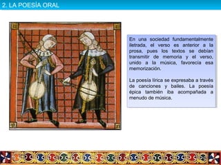 En una sociedad fundamentalmente
iletrada, el verso es anterior a la
prosa, pues los textos se debían
transmitir de memoria y el verso,
unido a la música, favorecía esa
memorización.
La poesía lírica se expresaba a través
de canciones y bailes. La poesía
épica también iba acompañada a
menudo de música.
En una sociedad fundamentalmente
iletrada, el verso es anterior a la
prosa, pues los textos se debían
transmitir de memoria y el verso,
unido a la música, favorecía esa
memorización.
La poesía lírica se expresaba a través
de canciones y bailes. La poesía
épica también iba acompañada a
menudo de música.
2. LA POESÍA ORAL2. LA POESÍA ORAL
 