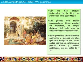 • Son los más antiguos
testimonios de la lírica oral
peninsular en la Edad Media.
• Las jarchas son breves
composiciones líricas, escritas
en mozárabe, la lengua
derivada del latín que se
hablaba en territorio musulmán.
• Estos poemillas se transmitieron
oralmente y algunos de ellos
quedaron recogidos en textos
cultos escritos en su lengua por
poetas árabes y hebreos
andalusíes, en los siglos XI y
XII.
• Son los más antiguos
testimonios de la lírica oral
peninsular en la Edad Media.
• Las jarchas son breves
composiciones líricas, escritas
en mozárabe, la lengua
derivada del latín que se
hablaba en territorio musulmán.
• Estos poemillas se transmitieron
oralmente y algunos de ellos
quedaron recogidos en textos
cultos escritos en su lengua por
poetas árabes y hebreos
andalusíes, en los siglos XI y
XII.
2. LÍRICA PENINSULAR PRIMITIVA: las jarchas2. LÍRICA PENINSULAR PRIMITIVA: las jarchas
 