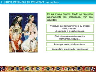 Es un lirismo directo, donde se expresan
abiertamente las emociones. Por eso
abundan:
Es un lirismo directo, donde se expresan
abiertamente las emociones. Por eso
abundan:
Vocativos que la mujer dirige a su amado:
Habib, sahhara…
A su madre o a sus hermanas.
Diminutivos de carácter afectivo:
Hermanitas, boquita…
Interrogaciones y exclamaciones.
Vocabulario apasionado y sentimental
2. LÍRICA PENINSULAR PRIMITIVA: las jarchas2. LÍRICA PENINSULAR PRIMITIVA: las jarchas
 