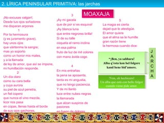 ¡No excusas valgan!,
Desde tus ojos soñadores
me disparan arpones
1
Por la hermosura
(y es juramento grave),
hay unos ojos
que viértenme la sangre;
mas yo soporto
como un honor mis males,
y a la llamada
de ley de amor, que así se impone,
mi humillación responde.
2
Un día claro
como su cara bella
y cuya aurora
su piel de azul penetra,
un fiel copero
que nunca el vino mezcla,
licor nos pasa
en copas, llenas hasta el borde
de sus ojos gachones.
3
¡Ay mi gacela
que de por sí es esquiva!
¡Ay blanca luna
que entre negrores brilla!
Si de su talle
coqueta el ramo inclina
en esa palma
fruto de luz de mil colores
con mano ávida coge.
4
En mis entrañas
la pena se aposenta,
tanta es mi angustia,
que no tengo paciencia.
Y de mi llanto
luce entre nubes negras
la llamarada
que alzan suspiros de
pasiones
en fuego de dolores.
5
La magia es cierta
dejad que lo atestigüe.
El amor quiere
que el alma se le humille
gran razón tiene
la hermosa cuando dice:
!Ven, oh hechicero!
Un alba que está con bello fulgor
cuando viene pide amor.
!Ven, oh hechicero!
Un alba que está con bello fulgor
cuando viene pide amor.
“¡Ben, ya sahhara!
Alba q’esta kon bel folgore
kand bene bid’amore.
“¡Ben, ya sahhara!
Alba q’esta kon bel folgore
kand bene bid’amore.
J
A
R
C
H
A
MOAXAJAMOAXAJA
2. LÍRICA PENINSULAR PRIMITIVA: las jarchas2. LÍRICA PENINSULAR PRIMITIVA: las jarchas
 