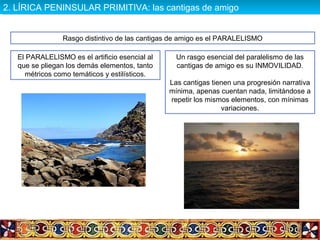 Rasgo distintivo de las cantigas de amigo es el PARALELISMO
El PARALELISMO es el artificio esencial al
que se pliegan los demás elementos, tanto
métricos como temáticos y estilísticos.
Un rasgo esencial del paralelismo de las
cantigas de amigo es su INMOVILIDAD.
Las cantigas tienen una progresión narrativa
mínima, apenas cuentan nada, limitándose a
repetir los mismos elementos, con mínimas
variaciones.
2. LÍRICA PENINSULAR PRIMITIVA: las cantigas de amigo2. LÍRICA PENINSULAR PRIMITIVA: las cantigas de amigo
 