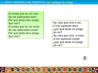 Ai ondas que eu vin veer,
Se me saberedes dizer
Por que tarda meu amigo
Sen min?
Ai ondas que eu vin mirar,
Se me saberedes contar
Por que tarda meu amigo
Sen min?
Ai ondas que eu vin veer,
Se me saberedes dizer
Por que tarda meu amigo
Sen min?
Ai ondas que eu vin mirar,
Se me saberedes contar
Por que tarda meu amigo
Sen min?
Ay, olas que vine a ver,
si me supierais decir
¿por qué tarda mi amigo
sin mí?
Ay, olas que vine a mirar
si me supierais contar
¿por qué tarda mi amigo
sin mí?
2. LÍRICA PENINSULAR PRIMITIVA: las cantigas de amigo2. LÍRICA PENINSULAR PRIMITIVA: las cantigas de amigo
 
