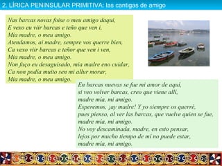 Nas barcas novas foise o meu amigo daqui,
E vexo eu viir barcas e teño que ven i,
Mia madre, o meu amigo.
Atendamos, ai madre, sempre vos querre bien,
Ca vexo viir barcas e teñor que ven i ven,
Mia madre, o meu amigo.
Non faço eu desaguisado, mia madre eno cuidar,
Ca non podía muito sen mi allur morar,
Mia madre, o meu amigo.
En barcas nuevas se fue mi amor de aquí,
si veo volver barcas, creo que viene allí,
madre mía, mi amigo.
Esperemos, ¡ay madre! Y yo siempre os querré,
pues pienso, al ver las barcas, que vuelve quien se fue,
madre mía, mi amigo.
No voy descaminada, madre, en esto pensar,
lejos por mucho tiempo de mí no puede estar,
madre mía, mi amigo.
2. LÍRICA PENINSULAR PRIMITIVA: las cantigas de amigo2. LÍRICA PENINSULAR PRIMITIVA: las cantigas de amigo
 