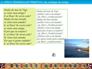 Ondas do mar de Vigo
se vistes meu amigo?
E ai Deus! Se verrá cedo?
Ondas do mar levado
se vistes meu amado?
E, ai Deus! Se verrá cedo?
se vistes meu amigo
O por que eu sospiro?
E, ai Deus! Se verrá cedo?
Se vistes meu amado,
Por que ei gram cuidado?
E, ai Deus! Se verrá cedo?
Ondas del mar de Vigo
¿habéis visto a mi amigo?
¡Ay, Dios! ¿vendrá pronto?
Ondas del mar alzado,
¿habéis visto a mi amado?
¡Ay, Dios! ¿Vendrá pronto?
¿Habéis visto a mi amigo
aquel por el que yo suspiro?
¡Ay, Dios! ¿Vendrá pronto?
¿Habéis visto a mi amado
por quien siento gran cuidado?
¡Ay Dios! ¿vendrá pronto?
2. LÍRICA PENINSULAR PRIMITIVA: las cantigas de amigo2. LÍRICA PENINSULAR PRIMITIVA: las cantigas de amigo
 