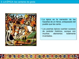 • La épica es la narración de las
hazañas de un héroe, antepasado del
pueblo que las canta.
• Los poemas épicos cuentan sucesos
de carácter histórico, aunque con
muchos elementos totalmente
inventados.
• La épica es la narración de las
hazañas de un héroe, antepasado del
pueblo que las canta.
• Los poemas épicos cuentan sucesos
de carácter histórico, aunque con
muchos elementos totalmente
inventados.
3. LA ÉPICA: los cantares de gesta
 