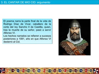 El poema narra la parte final de la vida de
Rodrigo Díaz de Vivar, caballero de la
corte del rey Sancho II de Castilla, quien,
tras la muerte de su señor, pasó a servir
Alfonso VI.
Los hechos narrados se refieren a sucesos
posteriores a 1081, año en que Alfonso VI
desterró al Cid.
El poema narra la parte final de la vida de
Rodrigo Díaz de Vivar, caballero de la
corte del rey Sancho II de Castilla, quien,
tras la muerte de su señor, pasó a servir
Alfonso VI.
Los hechos narrados se refieren a sucesos
posteriores a 1081, año en que Alfonso VI
desterró al Cid.
3. EL CANTAR DE MIO CID: argumento
 