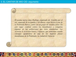 El poema narra cómo Rodrigo, expulsado de Castilla por el
rey, separado de su familia y sin dinero, viaja hacia el este de
la Península Ibérica, junto con un grupo de vasallos fieles. En
este vagar combate contra los musulmanes y conquista
algunas de las poblaciones que éstos dominaban. Las
victorias le acarrean honra y riquezas, que aumentan cuando
consigue apoderarse de una de las mejores plazas
musulmanas de la Península: la ciudad de Valencia.
3. EL CANTAR DE MIO CID: argumento
 