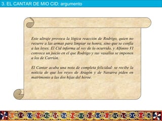 Este ultraje provoca la lógica reacción de Rodrigo, quien no
recurre a las armas para limpiar su honra, sino que se confía
a las leyes. El Cid informa al rey de lo ocurrido, y Alfonso VI
convoca un juicio en el que Rodrigo y sus vasallos se imponen
a los de Carrión.
El Cantar acaba una nota de completa felicidad: se recibe la
noticia de que los reyes de Aragón y de Navarra piden en
matrimonio a las dos hijas del héroe.
3. EL CANTAR DE MIO CID: argumento
 