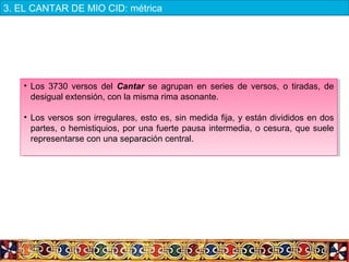• Los 3730 versos del Cantar se agrupan en series de versos, o tiradas, de
desigual extensión, con la misma rima asonante.
• Los versos son irregulares, esto es, sin medida fija, y están divididos en dos
partes, o hemistiquios, por una fuerte pausa intermedia, o cesura, que suele
representarse con una separación central.
• Los 3730 versos del Cantar se agrupan en series de versos, o tiradas, de
desigual extensión, con la misma rima asonante.
• Los versos son irregulares, esto es, sin medida fija, y están divididos en dos
partes, o hemistiquios, por una fuerte pausa intermedia, o cesura, que suele
representarse con una separación central.
3. EL CANTAR DE MIO CID: métrica
 
