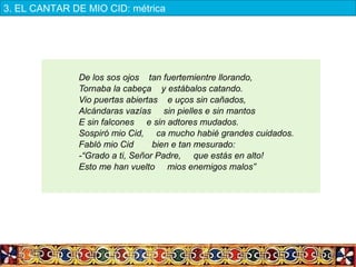 De los sos ojos tan fuertemientre llorando,
Tornaba la cabeça y estábalos catando.
Vio puertas abiertas e uços sin cañados,
Alcándaras vazías sin pielles e sin mantos
E sin falcones e sin adtores mudados.
Sospiró mio Cid, ca mucho habié grandes cuidados.
Fabló mio Cid bien e tan mesurado:
-“Grado a ti, Señor Padre, que estás en alto!
Esto me han vuelto mios enemigos malos”
3. EL CANTAR DE MIO CID: métrica
 