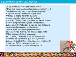 De las sus bocas todos decían una razón:
“¡Dios, qué buen vasallo, si hubiese buen señor!” (…)
Convidarle ien de grado, mas ninguno lo osaba:
el rey don Alfonso tan había la gran saña.
Antes de la noche d’él entró su carta,
en gran recabdo e fuertemientre sellada:
que a mio Çid Ruy Díaz, que nadie nol diesse posada,
e aquel que gela diese sopiese, vera palabra,
que perdería los haberes , e más los ojos de la cara,
e aun además los cuerpos e las almas.
Grande duelo habían las gentes cristianas:
se esconden de mio Çid, cal no osan decir nada.
El Campeador adeliñó a su posada;
así como llegó a la puerta fallóla bien çerrada,
por miedo del rey Alfonso que assí lo pararan:
que si no la quebrantase, no gela abriessen por nada.
Los de mio Çid con altas voces llaman,
los de dentro no les querían tornar palabra.
 
3. EL CANTAR DE MIO CID:  TEXTOS
 