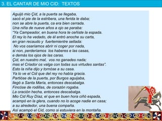 Aguijó mio Çid, a la puerta se llegaba,
sacó el pie de la estribera, una ferida le daba;
non se abre la puerta, ca era bien cerrada. 
Una niña de nueve años a ojo se paraba:
“Ya Campeador, en buena hora te ceñiste la espada.
El rey lo ha vedado, de él entró anoche su carta,
en gran recaudo y fuertemientre sellada:
No vos osaríamos abrir ni coger por nada,
si non, perderíamos los haberes e las casas,
e demás los ojos de las caras.
Çid, en nuestro mal, vos no ganades nada;
mas el Criador os valga con todas sus virtudes santas”.
Esto la niña dijo y tornóse a su casa.
Ya lo ve el Cid que del rey no había gracia.
Partióse de la puerta, por Burgos aguijaba,
llegó a Santa María, entonces descabalga.
Fincóse de rodillas, de corazón rogaba.
La oración hecha, entonces descabalga.
Mio Cid Ruy Díaz, el que en buen hora ciñó espada,
acampó en la glera, cuando no lo acoge nadie en casa;
a su alrededor, una buena compaña.
Así acampó el Cid, como si estuviera en la montaña.
3. EL CANTAR DE MIO CID:  TEXTOS
 