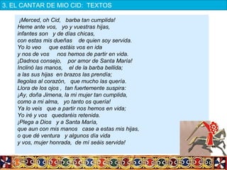¡Merced, oh Cid, barba tan cumplida!
Heme ante vos, yo y vuestras hijas,
infantes son y de días chicas,
con estas mis dueñas de quien soy servida.
Yo lo veo que estáis vos en ida
y nos de vos nos hemos de partir en vida.
¡Dadnos consejo, por amor de Santa María!
Inclinó las manos, el de la barba bellida;
a las sus hijas en brazos las prendía;
llegolas al corazón, que mucho las quería.
Llora de los ojos , tan fuertemente suspira:
¡Ay, doña Jimena, la mi mujer tan cumplida,
como a mi alma, yo tanto os quería!
Ya lo veis que a partir nos hemos en vida;
Yo iré y vos quedaréis retenida.
¡Plega a Dios y a Santa María,
que aun con mis manos case a estas mis hijas,
o que dé ventura y algunos día vida
y vos, mujer honrada, de mí seáis servida!
3. EL CANTAR DE MIO CID:  TEXTOS
 