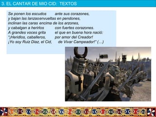 Se ponen los escudos ante sus corazones,
y bajan las lanzasenvueltas en pendones,
inclinan las caras encima de los arzones,
y cabalgan a herirlos con fuertes corazones.
A grandes voces grita el que en buena hora nació:
“¡Heridlos, caballeros, por amor del Creador!
¡Yo soy Ruiz Diaz, el Cid, de Vivar Campeador!” (…)
3. EL CANTAR DE MIO CID:  TEXTOS
 