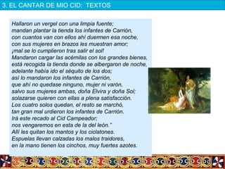 Hallaron un vergel con una limpia fuente;
mandan plantar la tienda los infantes de Carrión,
con cuantos van con ellos ahí duermen esa noche,
con sus mujeres en brazos les muestran amor;
¡mal se lo cumplieron tras salir el sol!
Mandaron cargar las acémilas con los grandes bienes,
está recogida la tienda donde se albergaron de noche,
adelante había ido el séquito de los dos;
así lo mandaron los infantes de Carrión,
que ahí no quedase ninguno, mujer ni varón,
salvo sus mujeres ambas, doña Elvira y doña Sol;
solazarse quieren con ellas a plena satisfacción.
Los cuatro solos quedan, el resto se marchó,
tan gran mal urdieron los infantes de Carrión.
Irá este recado al Cid Campeador;
nos vengaremos en esta de la del león.”
Allí les quitan los mantos y los ciclatones.
Espuelas llevan calzadas los malos traidores,
en la mano tienen los cinchos, muy fuertes azotes.
3. EL CANTAR DE MIO CID:  TEXTOS
 
