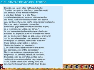 Cuando esto vieron ellas, hablaba doña Sol:
“Por Dios os rogamos, don Diego y don Fernando,
dos espadas tenéis de filos cortadores,
a una dicen Colada y a la otra Tizón,
cortadnos las cabezas, seremos mártires las dos.
Los moros y los cristianos censurarán esta acción,
pues por lo que hayamos hecho no lo merecemos las dos.
Tan cruel castigo no hagáis con las dos:
si fuéramos golpeadas vuestra deshonra es mayor;
os lo reclamarán en vistas o en cortes.”
Lo que ruegan las dueñas no les tiene ningún pro.
Entonces les empiezan a dar los infantes de Carrión,
con las cinchas corredizas las golpean con gran furor;
con las espuelas agudas, cuyo recuerdo es peor,
les rompían las camisas y las carnes a las dos;
limpia salía la sangre sobre el ciclatón,
bien lo sienten ellas en su corazón.
¡Qué ventura sería esta si quisiese el Creador
que asomase ahora el Cid Campeador!
Mucho las golpearon, pues despiadados son:
sangrientas las camisas y todos los ciclatones.
Cansados están de herir ellos, ambos a dos,
rivalizando ambos en cuál dará mejores golpes.
Ya no pueden hablar doña Elvira y doña Sol,
por muertas las dejaron en el robledo de Corpes
3. EL CANTAR DE MIO CID:  TEXTOS
 