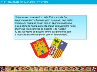 Hicieron sus casamientos doña Elvira y doña Sol;
los primeros fueron buenos, pero estos son aún mejor,
con mayor honra se casan que en la primera ocasión.
Y ved cómo la honra aumenta al que en buen hora nació,
al ser sus hijas señoras de Castilla y de Aragón.
Y, así, los reyes de España ahora sus parientes son,
a todos alcanza honra por el que en buena nació.
Hicieron sus casamientos doña Elvira y doña Sol;
los primeros fueron buenos, pero estos son aún mejor,
con mayor honra se casan que en la primera ocasión.
Y ved cómo la honra aumenta al que en buen hora nació,
al ser sus hijas señoras de Castilla y de Aragón.
Y, así, los reyes de España ahora sus parientes son,
a todos alcanza honra por el que en buena nació.
3. EL CANTAR DE MIO CID:  TEXTOS
 